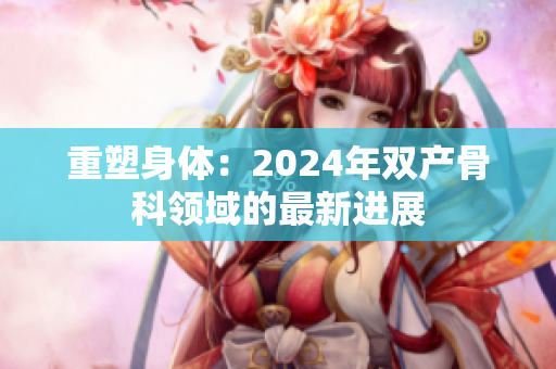 重塑身體：2024年雙產(chǎn)骨科領(lǐng)域的最新進(jìn)展