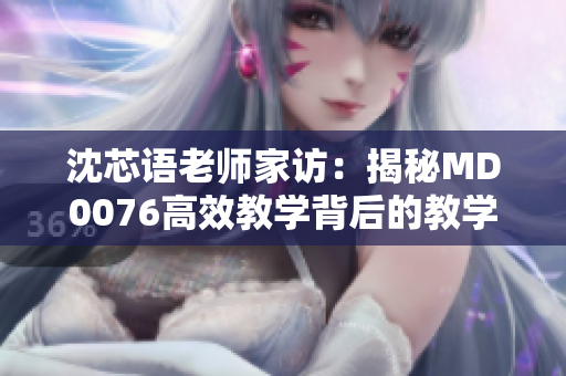 沈芯語(yǔ)老師家訪：揭秘MD0076高效教學(xué)背后的教學(xué)秘籍