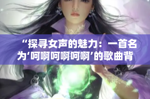 “探尋女聲的魅力：一首名為‘呵啊呵啊呵啊’的歌曲背后的故事”