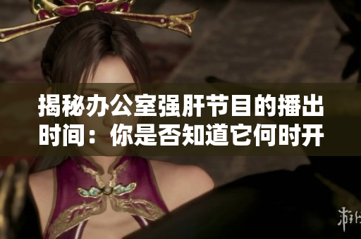 揭秘辦公室強肝節(jié)目的播出時間：你是否知道它何時開播？