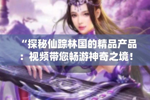 “探秘仙蹤林國(guó)的精品產(chǎn)品：視頻帶您暢游神奇之境！”