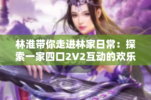 林淮帶你走進林家日常：探索一家四口2V2互動的歡樂時光與溫馨故事