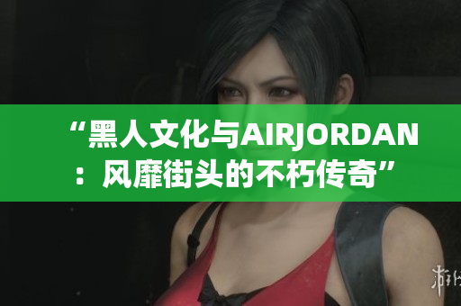 “黑人文化與AIRJORDAN：風(fēng)靡街頭的不朽傳奇”