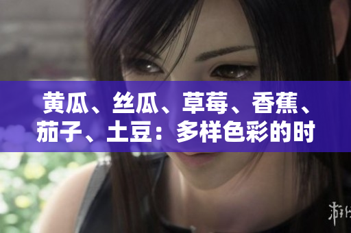 黃瓜、絲瓜、草莓、香蕉、茄子、土豆：多樣色彩的時(shí)令蔬果品鑒