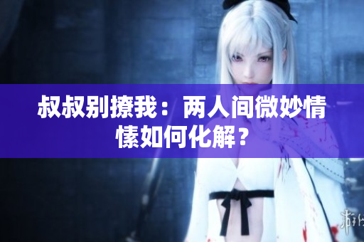 叔叔別撩我:兩人間微妙情愫如何化解? 叔叔別撩我:兩人間微妙情愫如何化解?