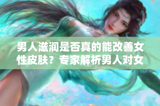 男人滋潤是否真的能改善女性皮膚？專家解析男人對女性皮膚的影響
