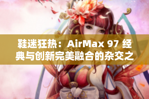 鞋迷狂熱：AirMax 97 經(jīng)典與創(chuàng)新完美融合的雜交之作