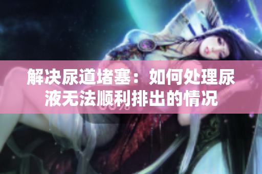解決尿道堵塞：如何處理尿液無法順利排出的情況