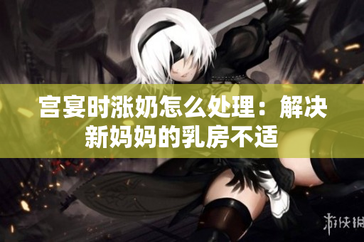 宮宴時漲奶怎么處理：解決新媽媽的乳房不適