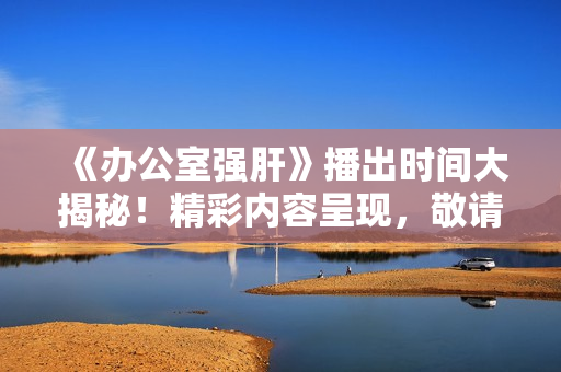 《辦公室強(qiáng)肝》播出時(shí)間大揭秘！精彩內(nèi)容呈現(xiàn)，敬請(qǐng)期待！