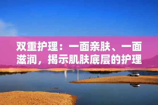 雙重護(hù)理：一面親膚、一面滋潤，揭示肌膚底層的護(hù)理秘密