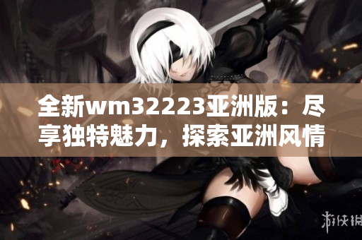 全新wm32223亞洲版：盡享獨特魅力，探索亞洲風情之旅