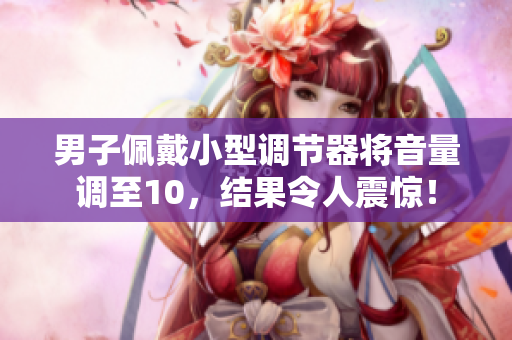 男子佩戴小型調(diào)節(jié)器將音量調(diào)至10，結(jié)果令人震驚！