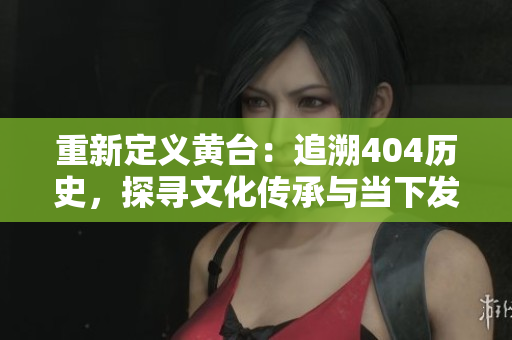 重新定義黃臺(tái)：追溯404歷史，探尋文化傳承與當(dāng)下發(fā)展