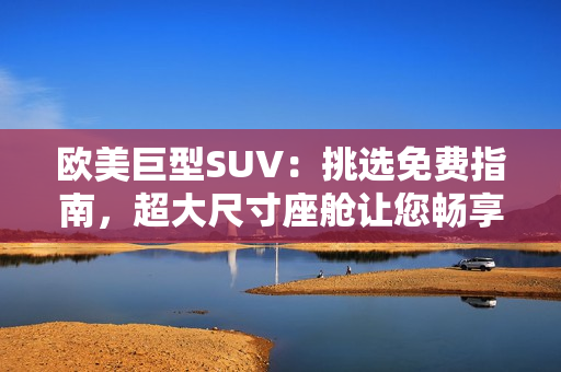 歐美巨型SUV：挑選免費指南，超大尺寸座艙讓您暢享舒適駕駛