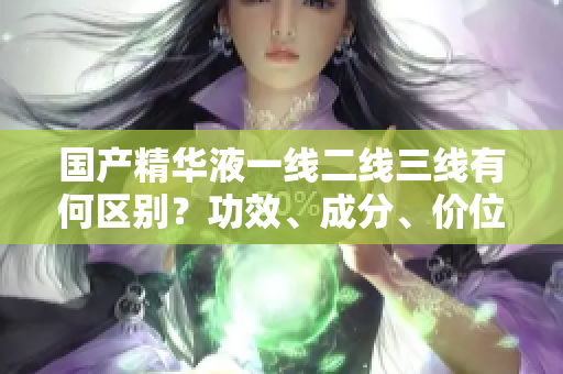 國產精華液一線二線三線有何區(qū)別？功效、成分、價位對比詳解