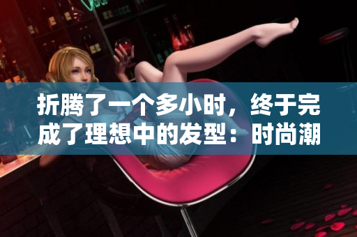 折騰了一個多小時，終于完成了理想中的發(fā)型：時尚潮流與個性相得益彰