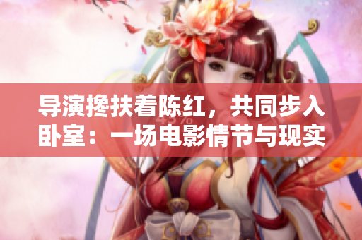 導(dǎo)演攙扶著陳紅，共同步入臥室：一場電影情節(jié)與現(xiàn)實生活的交融