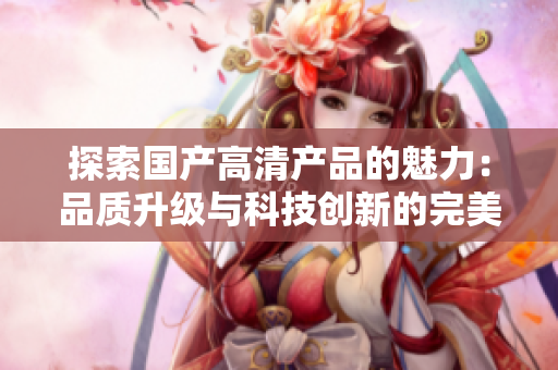 探索國產(chǎn)高清產(chǎn)品的魅力：品質(zhì)升級與科技創(chuàng)新的完美融合
