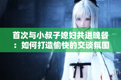 首次與小叔子媳婦共進晚餐：如何打造愉快的交談氛圍？