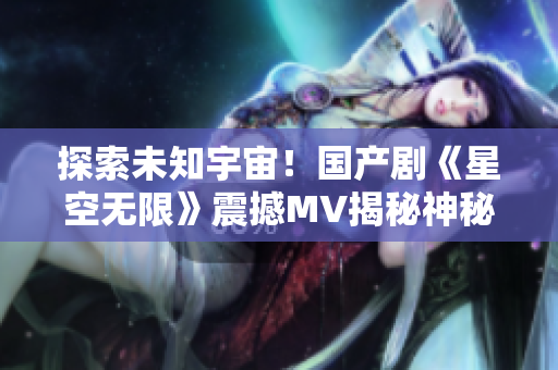 探索未知宇宙！國產(chǎn)劇《星空無限》震撼MV揭秘神秘宇宙密碼
