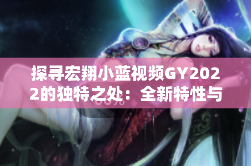 探尋宏翔小藍(lán)視頻GY2022的獨(dú)特之處：全新特性與創(chuàng)新技術(shù)的融合