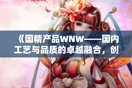 《國精產(chǎn)品WNW——國內(nèi)工藝與品質(zhì)的卓越融合，創(chuàng)新鑄就卓然品質(zhì)》
