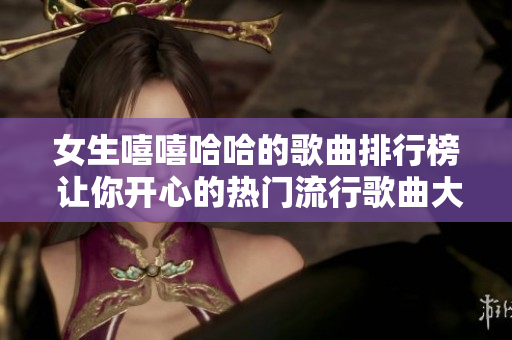 女生嘻嘻哈哈的歌曲排行榜 讓你開心的熱門流行歌曲大盤點(diǎn)