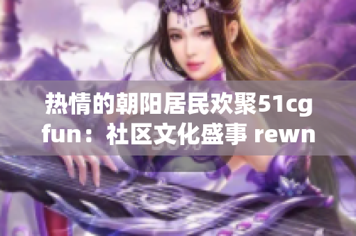 熱情的朝陽居民歡聚51cgfun：社區(qū)文化盛事 rewnewal