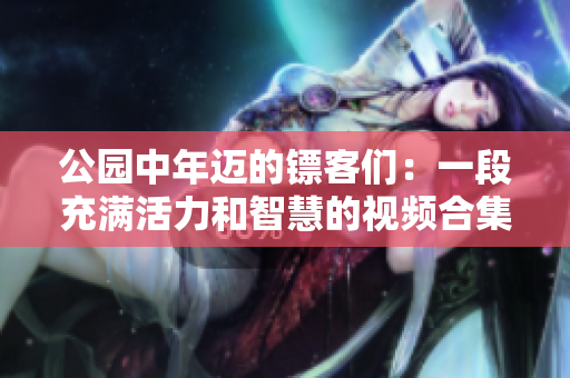 公園中年邁的鏢客們：一段充滿活力和智慧的視頻合集