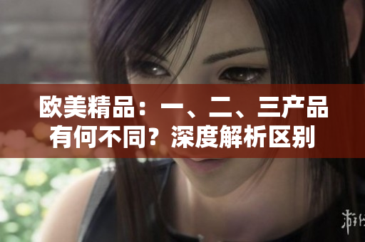 歐美精品：一、二、三產(chǎn)品有何不同？深度解析區(qū)別