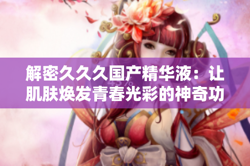 解密久久久國(guó)產(chǎn)精華液：讓肌膚煥發(fā)青春光彩的神奇功效揭秘