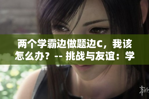 兩個(gè)學(xué)霸邊做題邊C，我該怎么辦？-- 挑戰(zhàn)與友誼：學(xué)霸們的學(xué)習(xí)秘籍
