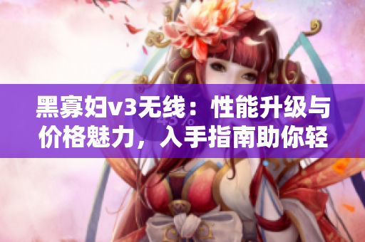 黑寡婦v3無(wú)線：性能升級(jí)與價(jià)格魅力，入手指南助你輕松選購(gòu)