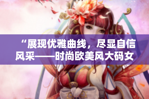 “展現(xiàn)優(yōu)雅曲線，盡顯自信風(fēng)采——時(shí)尚歐美風(fēng)大碼女士中長(zhǎng)款連衣裙魅力盛放”