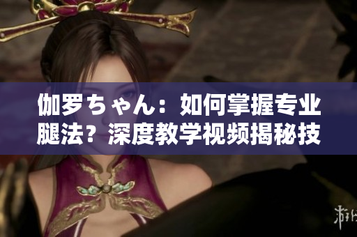 伽羅ちゃん：如何掌握專業(yè)腿法？深度教學(xué)視頻揭秘技巧