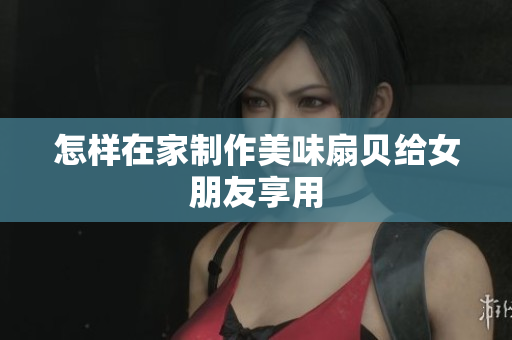 怎樣在家制作美味扇貝給女朋友享用