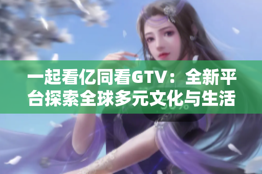 一起看億同看GTV：全新平臺探索全球多元文化與生活方式