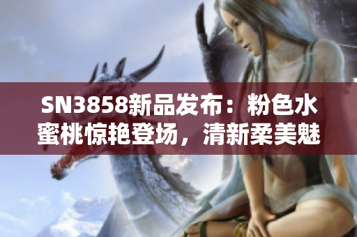 SN3858新品發(fā)布：粉色水蜜桃驚艷登場，清新柔美魅力無限