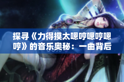 探尋《力得摸太嗯哼嗯哼嗯哼》的音樂奧秘：一曲背后的故事和意義