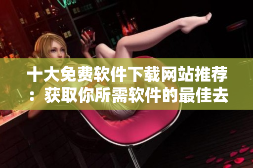 十大免費軟件下載網(wǎng)站推薦：獲取你所需軟件的最佳去處