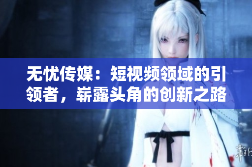 無憂傳媒：短視頻領(lǐng)域的引領(lǐng)者，嶄露頭角的創(chuàng)新之路