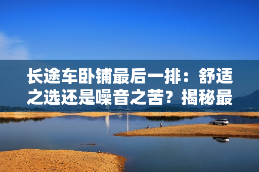 長途車臥鋪最后一排：舒適之選還是噪音之苦？揭秘最后一排座位的真相