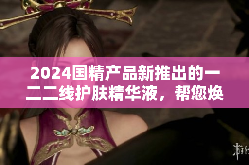 2024國精產(chǎn)品新推出的一二二線護膚精華液，幫您煥發(fā)肌膚光彩