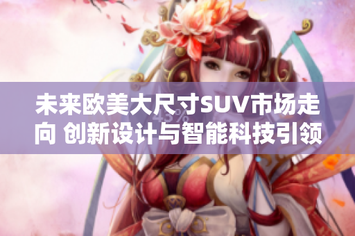 未來歐美大尺寸SUV市場走向 創(chuàng)新設計與智能科技引領發(fā)展