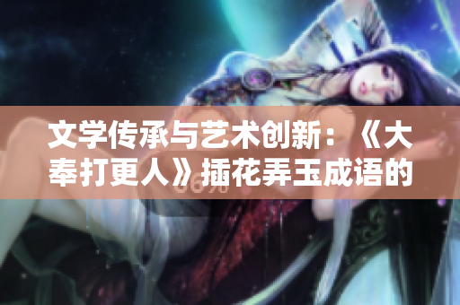 文學(xué)傳承與藝術(shù)創(chuàng)新:《大奉打更人》插花弄玉成語(yǔ)的深層意蘊(yùn) 文學(xué)傳承與藝術(shù)創(chuàng)新:《大奉打更人》插花弄玉成語(yǔ)的深層意蘊(yùn)
