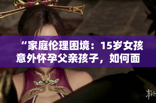 “家庭倫理困境：15歲女孩意外懷孕父親孩子，如何面對？”