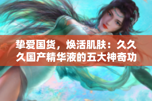 摯愛國貨，煥活肌膚：久久久國產精華液的五大神奇功效讓你驚艷