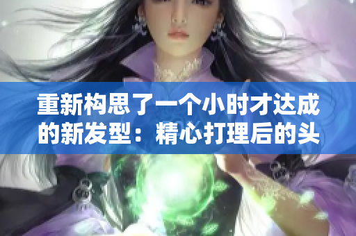 重新構思了一個小時才達成的新發(fā)型：精心打理后的頭發(fā)揭示出迷人風采
