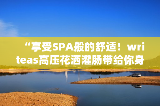“享受SPA般的舒適！writeas高壓花灑灌腸帶給你身心的完美放松體驗”
